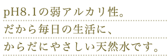 pH8.1の弱アルカリ性。だから毎日の生活に、からだにやさしい天然水です。