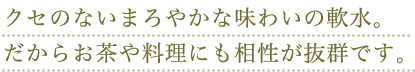 クセのないまろやかな味わいの軟水。だからお茶や料理にも相性が抜群です。