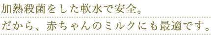 加熱殺菌をした軟水で安全。だから、赤ちゃんのミルクにも最適です。